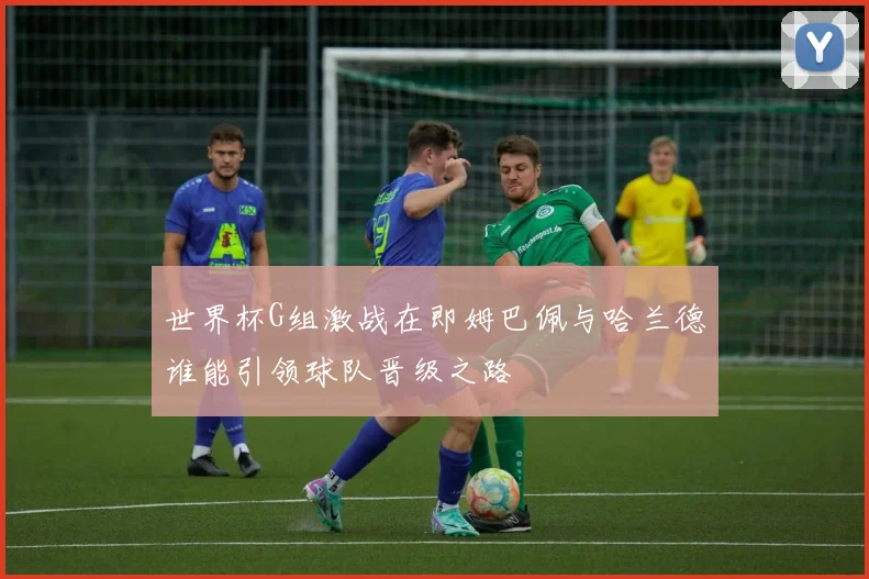 世界杯G组激战在即姆巴佩与哈兰德谁能引领球队晋级之路