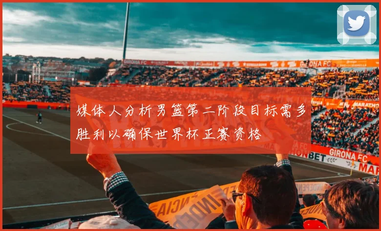 媒体人分析男篮第二阶段目标需多胜利以确保世界杯正赛资格