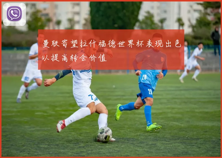 曼联寄望拉什福德世界杯表现出色以提高转会价值