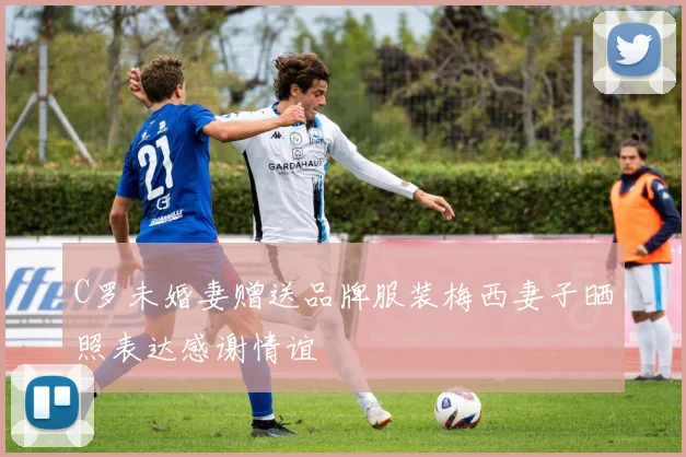 C罗未婚妻赠送品牌服装梅西妻子晒照表达感谢情谊