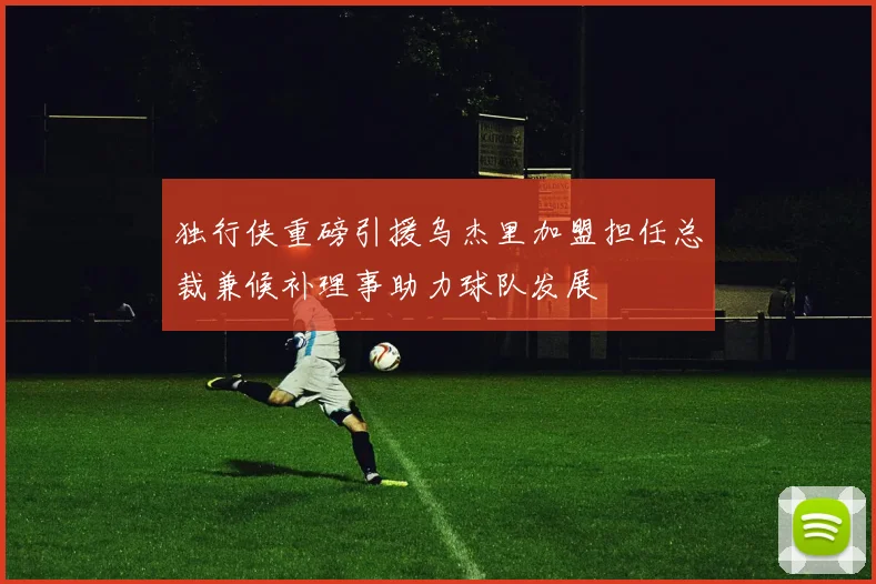 独行侠重磅引援乌杰里加盟担任总裁兼候补理事助力球队发展