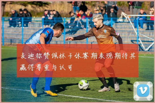 麦迪称赞佩林卡休赛期表现期待其赢得尊重与认可
