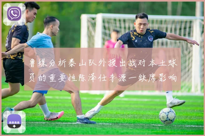 鲁媒分析泰山队外援出战对本土球员的重要性陈泽仕李源一缺席影响显著