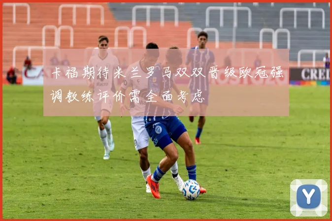 卡福期待米兰罗马双双晋级欧冠强调教练评价需全面考虑