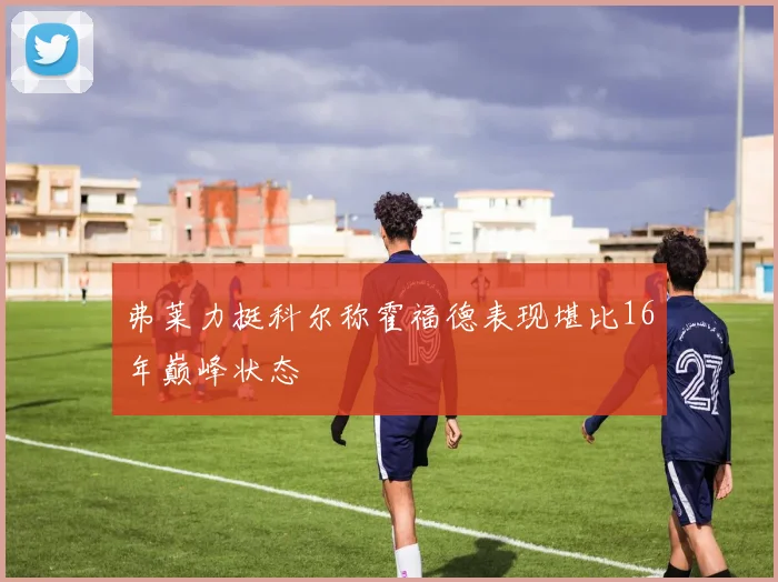 弗莱力挺科尔称霍福德表现堪比16年巅峰状态