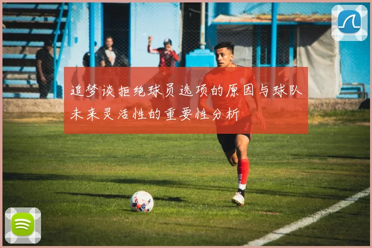 追梦谈拒绝球员选项的原因与球队未来灵活性的重要性分析