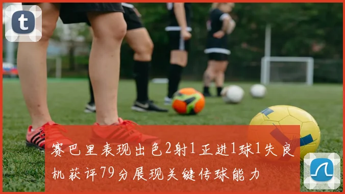 赛巴里表现出色2射1正进1球1失良机获评79分展现关键传球能力