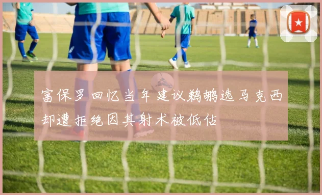 富保罗回忆当年建议鹈鹕选马克西却遭拒绝因其射术被低估