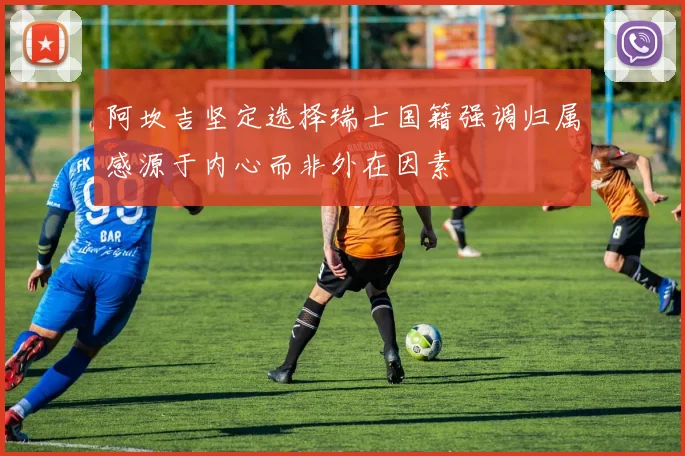阿坎吉坚定选择瑞士国籍强调归属感源于内心而非外在因素