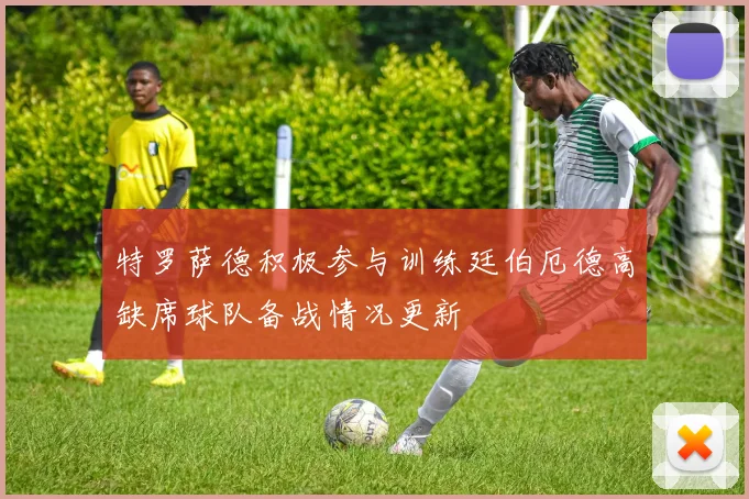 特罗萨德积极参与训练廷伯厄德高缺席球队备战情况更新