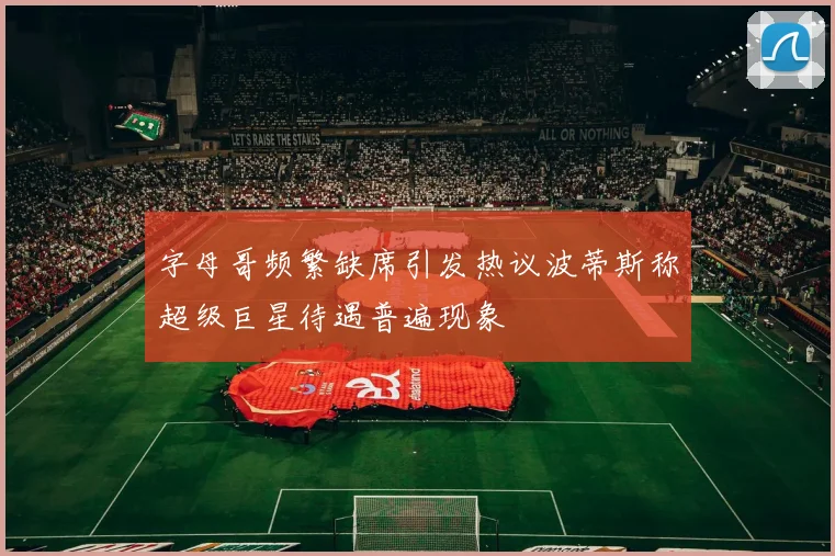 字母哥频繁缺席引发热议波蒂斯称超级巨星待遇普遍现象