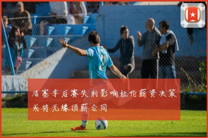 活塞季后赛失利影响杜伦薪资决策或将无缘顶薪合同