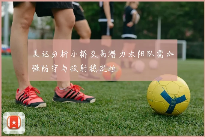 美记分析小桥交易潜力太阳队需加强防守与投射稳定性