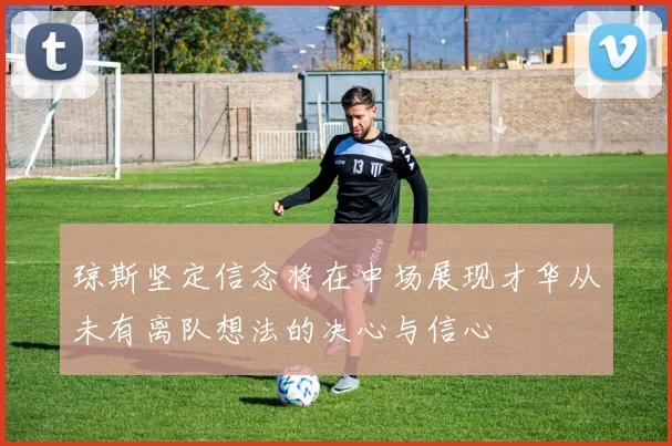 琼斯坚定信念将在中场展现才华从未有离队想法的决心与信心