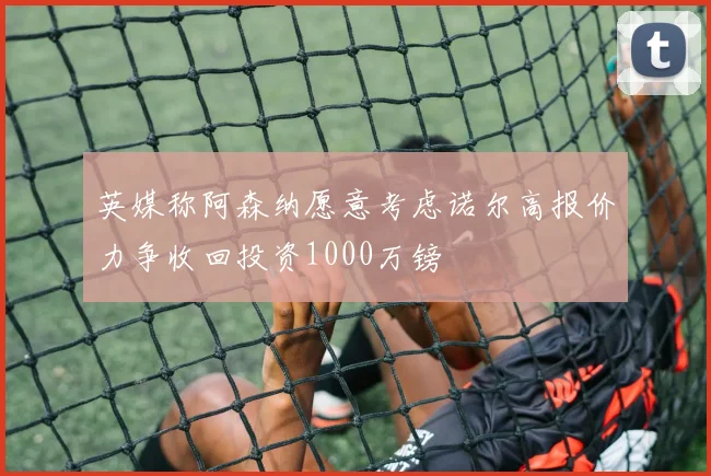 英媒称阿森纳愿意考虑诺尔高报价力争收回投资1000万镑