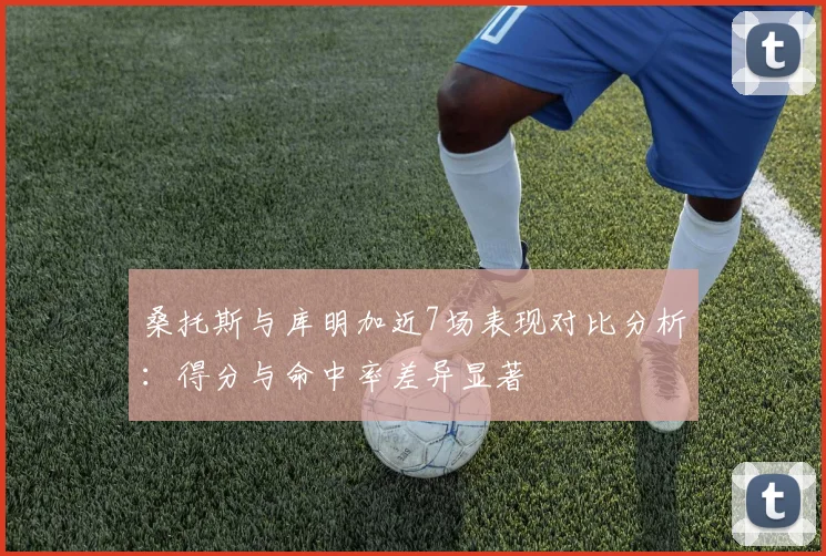 桑托斯与库明加近7场表现对比分析：得分与命中率差异显著