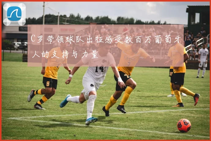 C罗带领球队出征感受数百万葡萄牙人的支持与力量