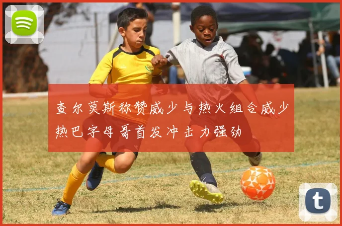 查尔莫斯称赞威少与热火组合威少热巴字母哥首发冲击力强劲