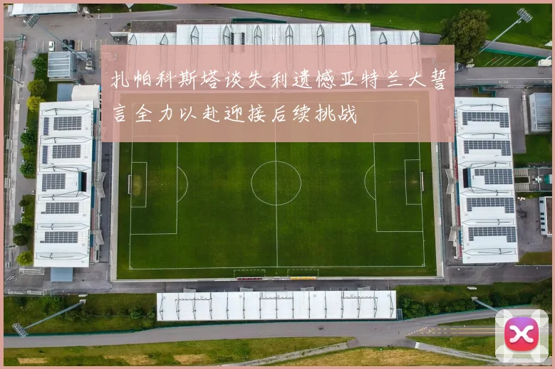 扎帕科斯塔谈失利遗憾亚特兰大誓言全力以赴迎接后续挑战