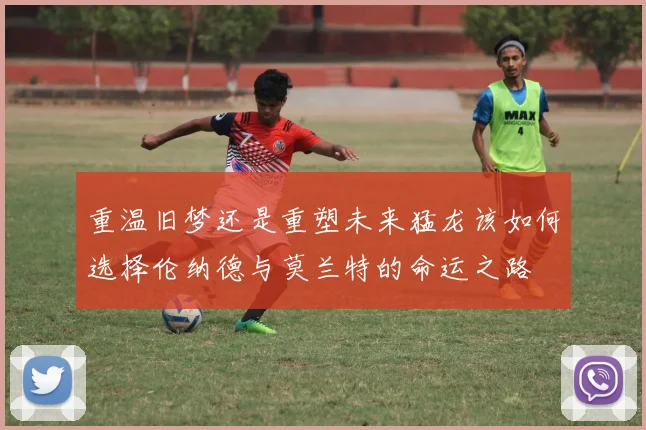 重温旧梦还是重塑未来猛龙该如何选择伦纳德与莫兰特的命运之路