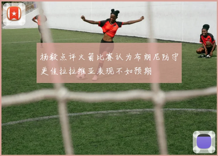 杨毅点评火箭比赛认为布朗尼防守更佳拉拉维亚表现不如预期