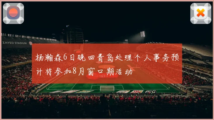 杨瀚森6日晚回青岛处理个人事务预计将参加8月窗口期活动