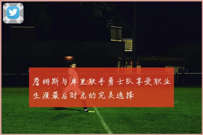 詹姆斯与库里联手勇士队享受职业生涯最后时光的完美选择